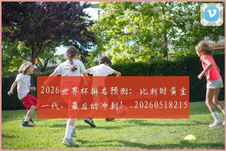 2026世界杯排名预测:比利时黄金一代,最后的冲刺!_20260518215329