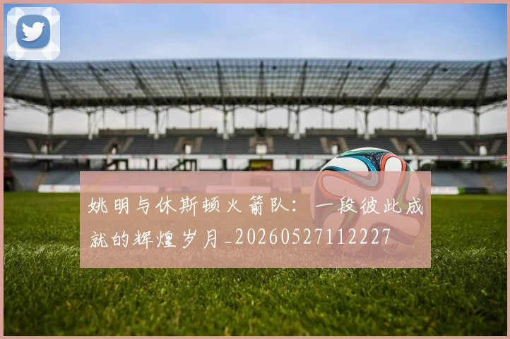 姚明与休斯顿火箭队：一段彼此成就的辉煌岁月_20260527112227