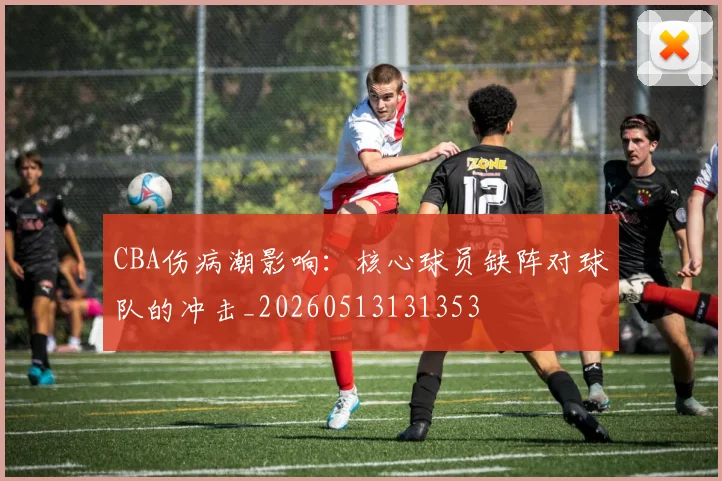 CBA伤病潮影响:核心球员缺阵对球队的冲击_20260513131353