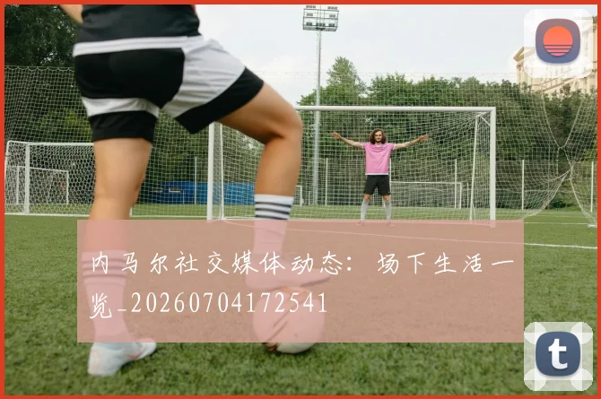 内马尔社交媒体动态:场下生活一览_20260704172541