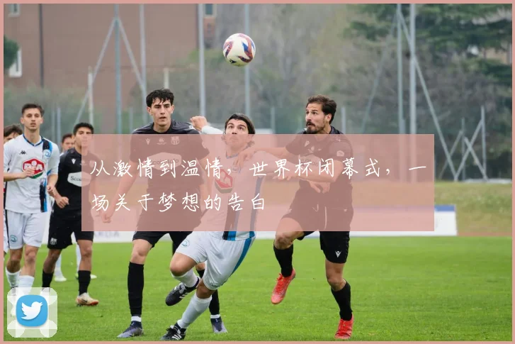 从激情到温情,世界杯闭幕式,一场关于梦想的告白