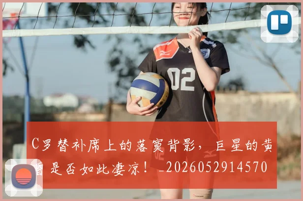 C罗替补席上的落寞背影，巨星的黄昏是否如此凄凉！_20260529145705_20260702041950