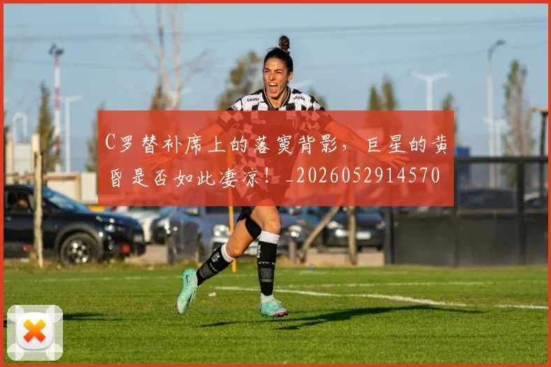 C罗替补席上的落寞背影，巨星的黄昏是否如此凄凉！_20260529145705_20260702041950