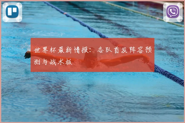 世界杯最新情报:各队首发阵容预测与战术板