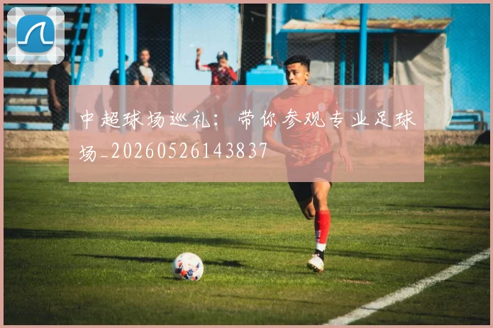 中超球场巡礼：带你参观专业足球场_20260526143837