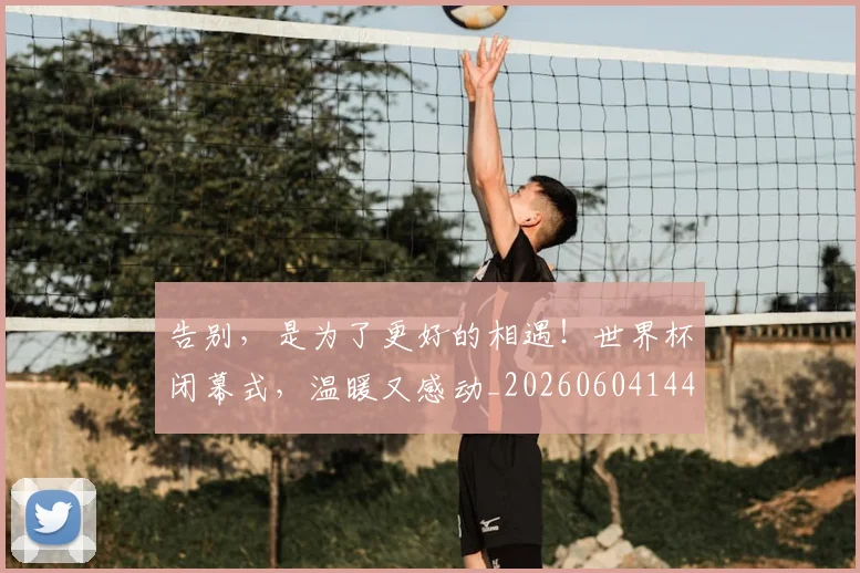告别，是为了更好的相遇！世界杯闭幕式，温暖又感动_20260604144150_20260707012345