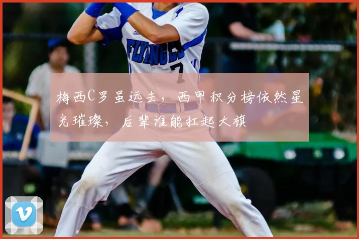 梅西C罗虽远去,西甲积分榜依然星光璀璨,后辈谁能扛起大旗