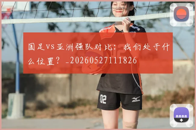 国足vs亚洲强队对比：我们处于什么位置？_20260527111826