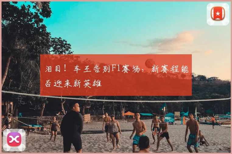 泪目!车王告别F1赛场,新赛程能否迎来新英雄