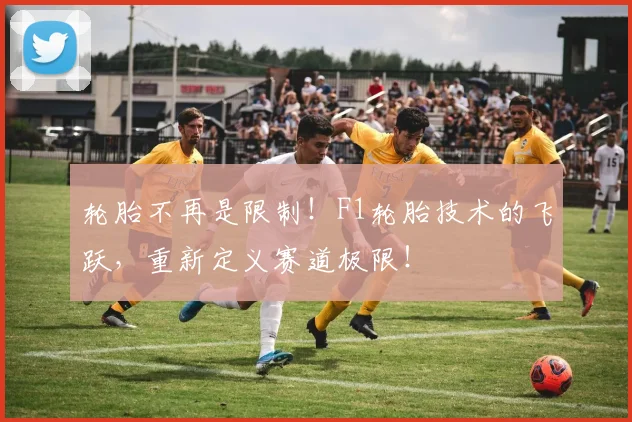 轮胎不再是限制!F1轮胎技术的飞跃,重新定义赛道极限!