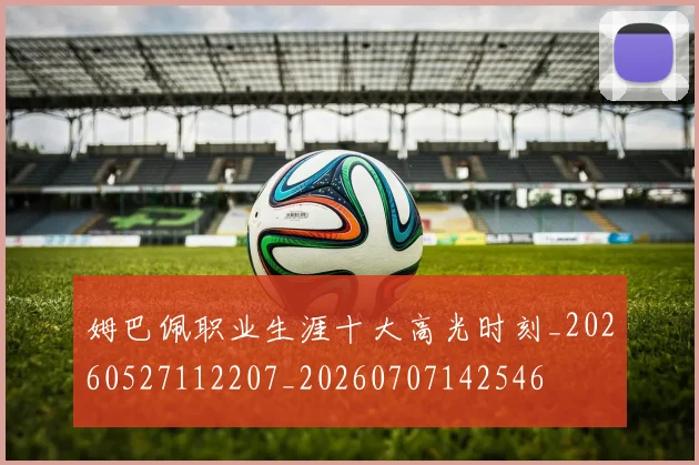 姆巴佩职业生涯十大高光时刻_20260527112207_20260707142546