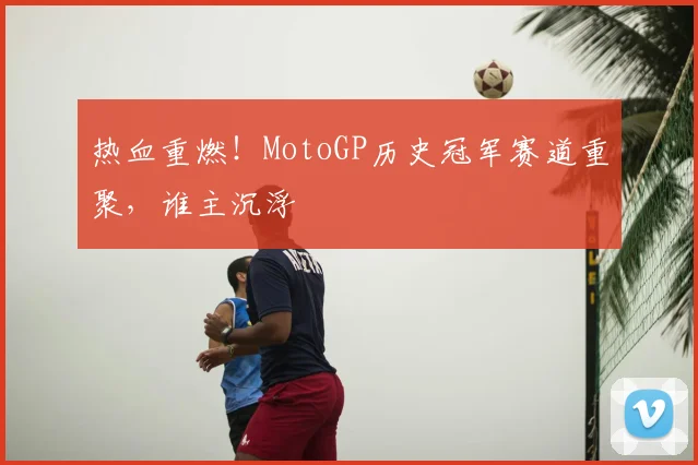 热血重燃！MotoGP历史冠军赛道重聚，谁主沉浮