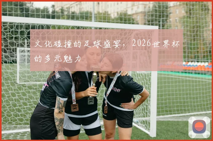 文化碰撞的足球盛宴，2026世界杯的多元魅力