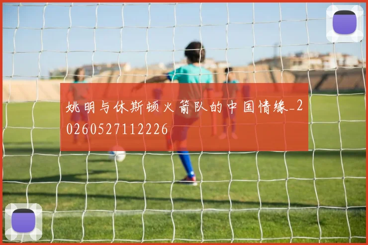 姚明与休斯顿火箭队的中国情缘_20260527112226