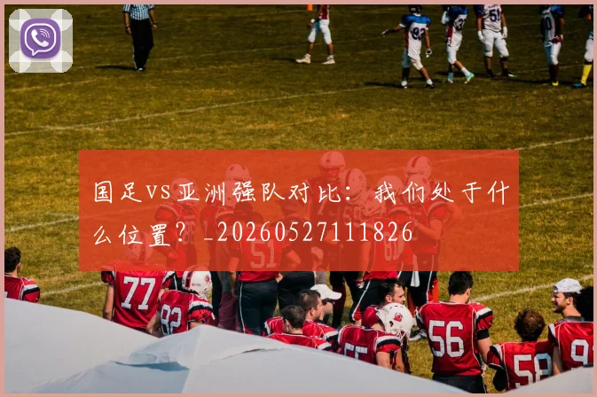 国足vs亚洲强队对比：我们处于什么位置？_20260527111826