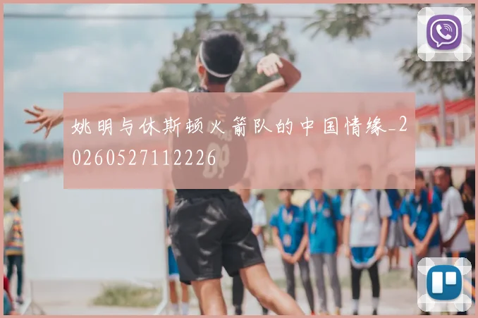 姚明与休斯顿火箭队的中国情缘_20260527112226