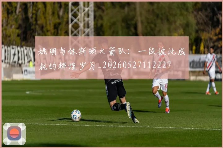 姚明与休斯顿火箭队：一段彼此成就的辉煌岁月_20260527112227