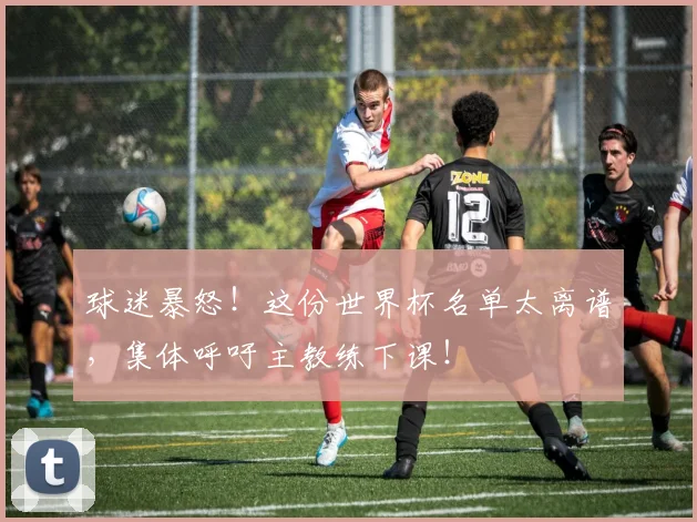球迷暴怒！这份世界杯名单太离谱，集体呼吁主教练下课！