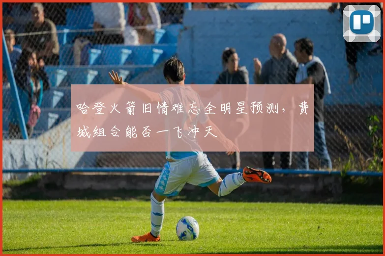 哈登火箭旧情难忘全明星预测,费城组合能否一飞冲天