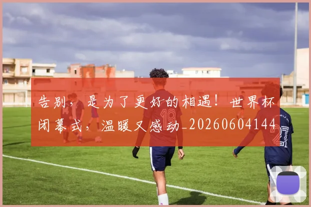 告别，是为了更好的相遇！世界杯闭幕式，温暖又感动_20260604144150_20260707012345