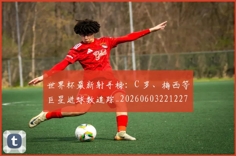 世界杯最新射手榜：C 罗、梅西等巨星进球数追踪_20260603221227
